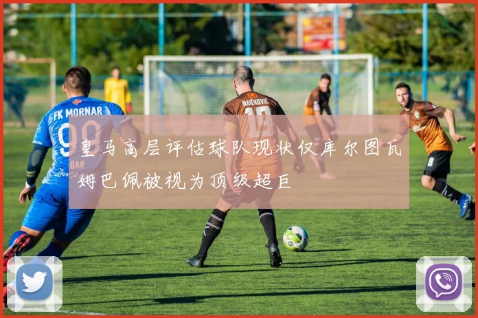 皇马高层评估球队现状仅库尔图瓦姆巴佩被视为顶级超巨