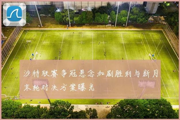 沙特联赛争冠悬念加剧胜利与新月末轮对决方案曝光