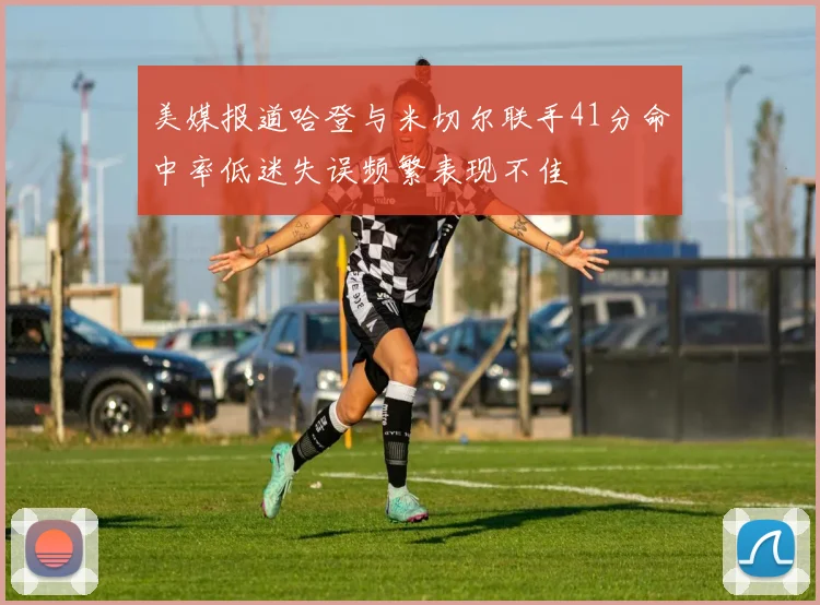 美媒报道哈登与米切尔联手41分命中率低迷失误频繁表现不佳