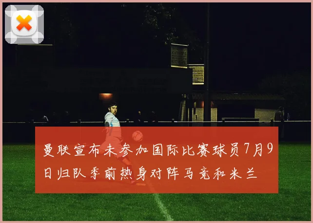 曼联宣布未参加国际比赛球员7月9日归队季前热身对阵马竞和米兰